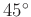 $ 45^{\circ}$