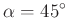 $ \alpha=45^{\circ}$