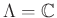 $ \Lambda ={\mathbb{C}}$