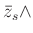 % latex2html id marker 1018
$\displaystyle \bar{z}_s \wedge$