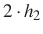 $\displaystyle 2\cdot h_2$