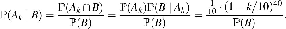 $\displaystyle \mathbb{P}(A_k\mid B)=\frac{\mathbb{P}(A_k\cap B)}{\mathbb{P}(B)}...
...mid A_k)}{\mathbb{P}(B)}=\frac{\frac{1}{10}\cdot (1-k/10)^{40}}{\mathbb{P}(B)}.$