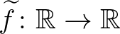 $\widetilde{f}\colon \mathbb{R}\to\mathbb{R}$